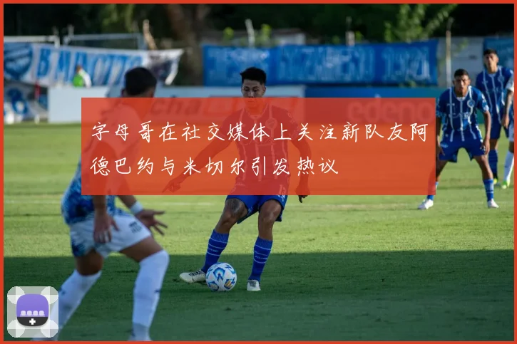 字母哥在社交媒体上关注新队友阿德巴约与米切尔引发热议