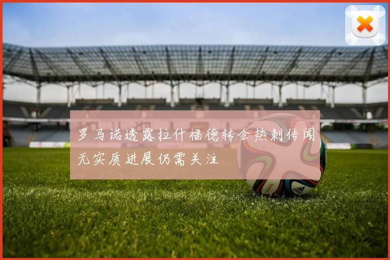 罗马诺透露拉什福德转会热刺传闻无实质进展仍需关注