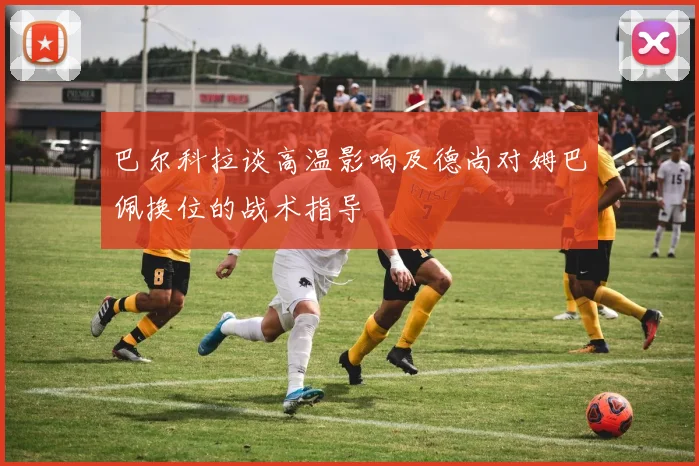 巴尔科拉谈高温影响及德尚对姆巴佩换位的战术指导