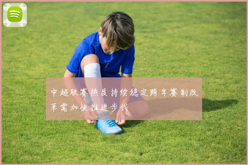 中超联赛热度持续稳定跨年赛制改革需加快推进步伐