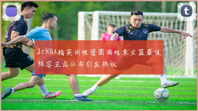 JrNBA精英训练营圆满结束女篮最佳阵容正式公布引发热议