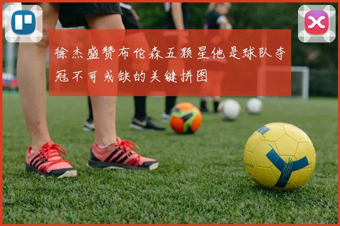 徐杰盛赞布伦森五颗星他是球队夺冠不可或缺的关键拼图