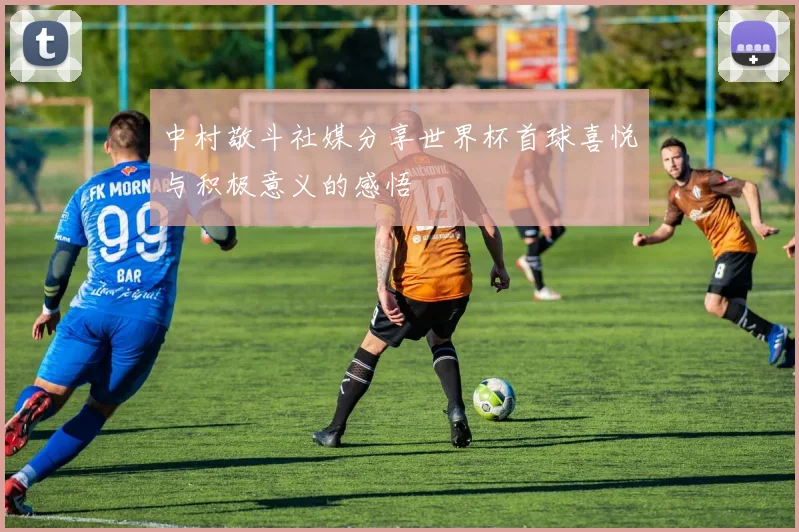 中村敬斗社媒分享世界杯首球喜悦与积极意义的感悟