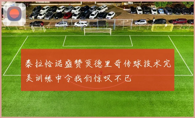 泰拉恰诺盛赞莫德里奇传球技术完美训练中令我们惊叹不已