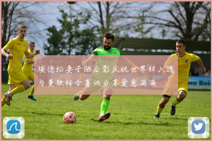 埃德松妻子晒合影庆祝世界杯入选与曼联转会喜讯分享爱意满满