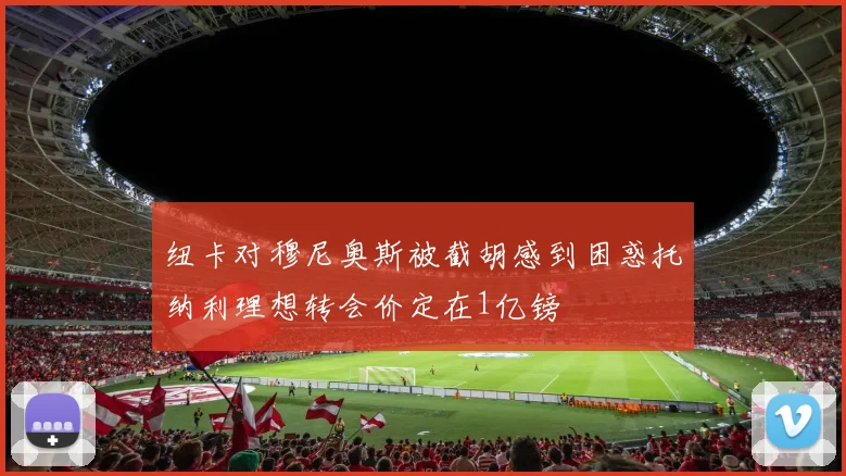 纽卡对穆尼奥斯被截胡感到困惑托纳利理想转会价定在1亿镑