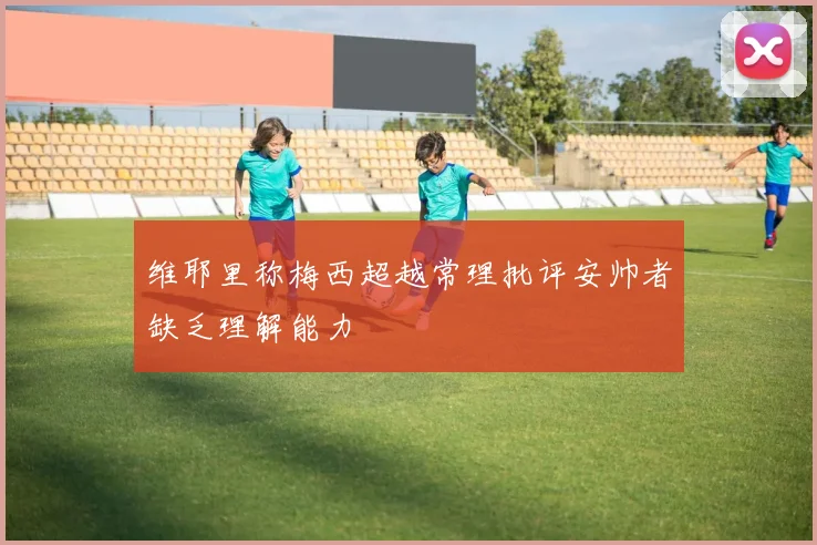 维耶里称梅西超越常理批评安帅者缺乏理解能力