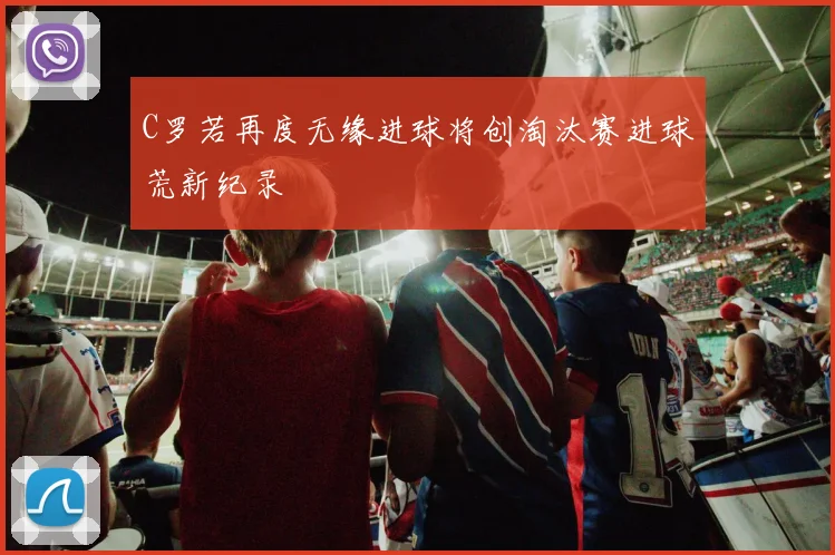 C罗若再度无缘进球将创淘汰赛进球荒新纪录