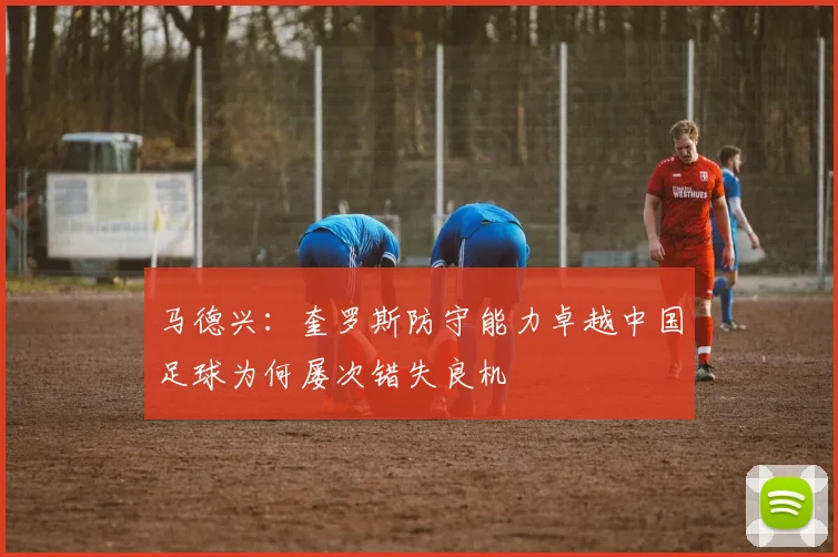 马德兴：奎罗斯防守能力卓越中国足球为何屡次错失良机