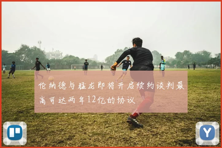 伦纳德与猛龙即将开启续约谈判最高可达两年12亿的协议